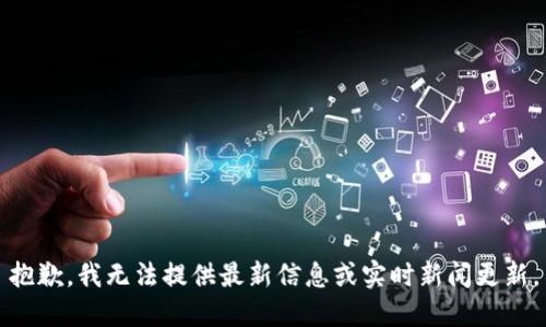 抱歉，我无法提供最新信息或实时新闻更新。