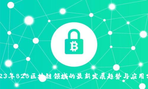 2023年B2B区块链领域的最新发展趋势与应用分析